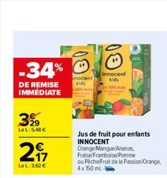 -34%  DE REMISE IMMÉDIATE  399  LeL: 5,48 €  247  €  LeL: 3,62 €  nocent kids  Innocent kids  Jus de fruit pour enfants INNOCENT  Orange/Mangue/Ananas, Fraise/Framboise/Pomme ou Péche/Fruit de la Pass