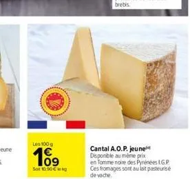 les 100g  109  sot 10.90 € kg  cantal a.o.p. jeune disponible au même prix en tomme noire des pyrénées l.g.p. ces fromages sont au lait pasteurisé de vache. 