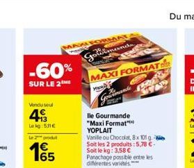 -60%  SUR LE 2 ME  Vendu seul  493  Le kg: 531€  Le 2 produit  1€  MAXI FORMAT  PANES  Gowimands  TWEN  MAXI FORMAT  FRE  T7  yourmande  lle Gourmande "Maxi Format" YOPLAIT  Vanille ou Chocolat, 8x 10