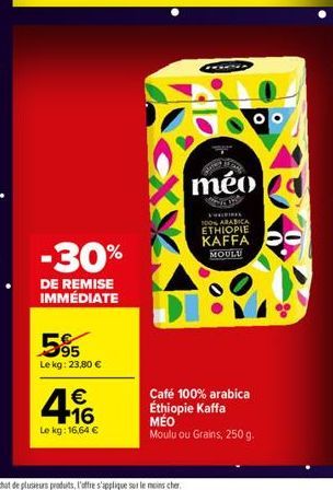 -30%  DE REMISE IMMÉDIATE  595  Le kg: 23,80 €  € 16  Le kg: 16,64 €  méo  100% ARABICA ETHIOPIE  KAFFA  MOULU  Café 100% arabica Éthiopie Kaffa MÉO Moulu ou Grains, 250 g. 