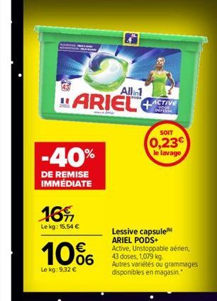 Allin  ARIEL  -40%  DE REMISE IMMÉDIATE  16%  Le kg: 15,54 €  10%  Le kg: 9,32 €  ACTIVE 0000 DEFENSE  SOIT  0,23€ le lavage  Lessive capsule ARIEL PODS+  Active, Unstoppable aérien, 43 doses, 1,079 k