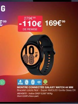 279€ 99  -110€ 169€9⁹  DE REMISE  10 08*  IP68  MONTRE CONNECTÉE GALAXY WATCH 44 MM Bracelet coloris Noir - Super AMOLED Gorilla Glass DX #8540870. Indice DAS 0,567 W/kg Dont 0,02€ d'éco-part. 