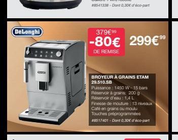 DeLonghi  SZEZON  379€99  99  -80€ 299€ 9⁹  DE REMISE  BROYEUR À GRAINS ETAM 29.510.SB  Puissance : 1450 W - 15 bars Réservoir à grains: 200 g  Réservoir d'eau: 1,4 L  Finesse de mouture: 13 niveaux  