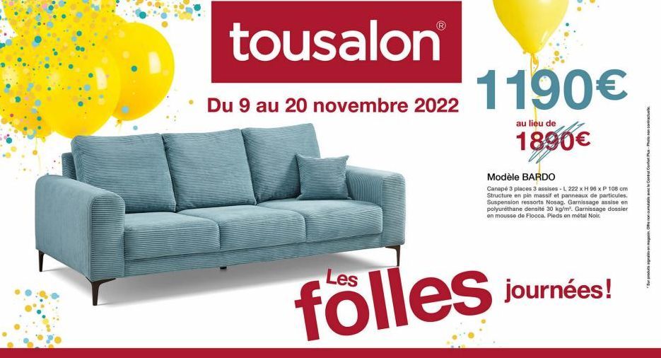 tousalon  Du 9 au 20 novembre 2022  1190€  au lieu de  1890€  Modèle BARDO  Canapé 3 places 3 assises - L 222 x H 96 x P 108 cm Structure en pin massif et panneaux de particules. Suspension ressorts N