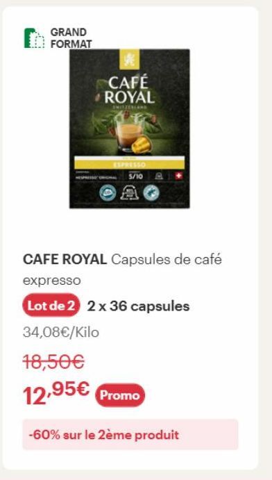 GRAND  FORMAT  ESPRESSO  5/10  CAFÉ ROYAL  SWITZERLAN  CAFE ROYAL Capsules de café expresso  Lot de 2 2 x 36 capsules  34,08€/Kilo  18,50€  12,95€ Promo  -60% sur le 2ème produit 