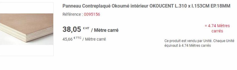 38,05 / Mètre carré 45,66 €TTC/ Mètre carré  Panneau Contreplaqué Okoumé intérieur OKOUCENT L.310 x I.153CM EP.18MM Référence : 0095156  = 4.74 Mètres carrés  Ce produit est vendu par Unité. Chaque Un