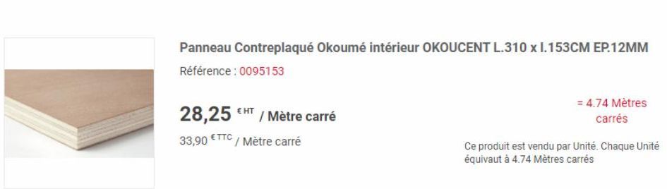 € HT  28,25 / Mètre carré  33,90 €TTC/ Mètre carré  Panneau Contreplaqué Okoumé intérieur OKOUCENT L.310 x I.153CM EP.12MM Référence : 0095153  = 4.74 Mètres carrés  Ce produit est vendu par Unité. Ch