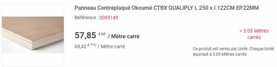 EHT  Panneau Contreplaqué Okoumé CTBX QUALIPLY L.250 x 1.122CM EP.22MM  Référence : 0095145  57,85  69,42 €TTC / Mètre carré  / Mètre carré  = 3.05 Mètres carrés  Ce produit est vendu par Unité. Chaqu