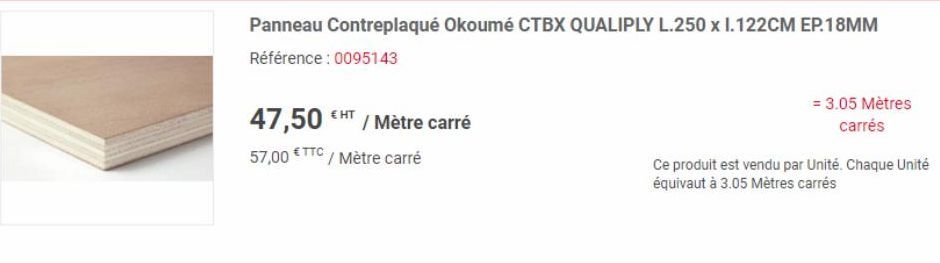 Panneau Contreplaqué Okoumé CTBX QUALIPLY L.250 x 1.122CM EP.18MM  Référence : 0095143  47,50 / Mètre carré 57,00 €TTC/ Mètre carré  = 3.05 Mètres carrés  Ce produit est vendu par Unité. Chaque Unité 