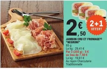 € ,50  jambon cru et fromage(4)  "negroni"  2+1  offert  85 g  le kg: 29,41 €  par 3 (255 g): 5 €  au lieu de 7,50 €  le kg: 19,61 € au rayon charcuterie traditionnelle 