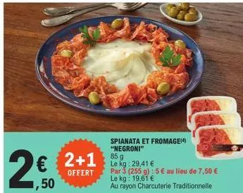 2€  ,50  2+1  offert  spianata et fromage(4) "negroni"  85 g  le kg: 29,41 €  par 3 (255 g): 5 € au lieu de 7,50 € le kg: 19,61 €  au rayon charcuterie traditionnelle  