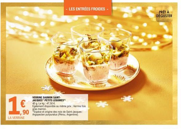 16  €  LA VERRINE  - LES ENTRÉES FROIDES -  VERRINE SAUMON SAINT-JACQUES PETITS LÉGUMES 40 g. Le kg: 47,50 €. Egalement disponible au même prix : Verrine foie gras marron.  ,90 Espèce et origine des n