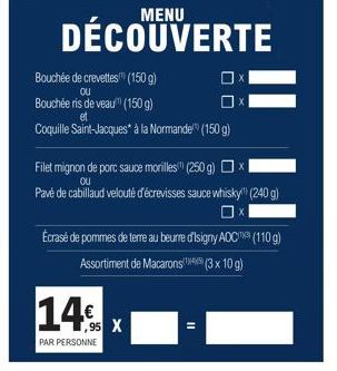 MENU  DÉCOUVERTE  Bouchée de crevettes (150 g)  OU  Bouchée ris de veau" (150 g)  Coquille Saint-Jacques* à la Normande (150 g)  Filet mignon de porc sauce morilles" (250 g)  Ou  Pavé de cabillaud vel