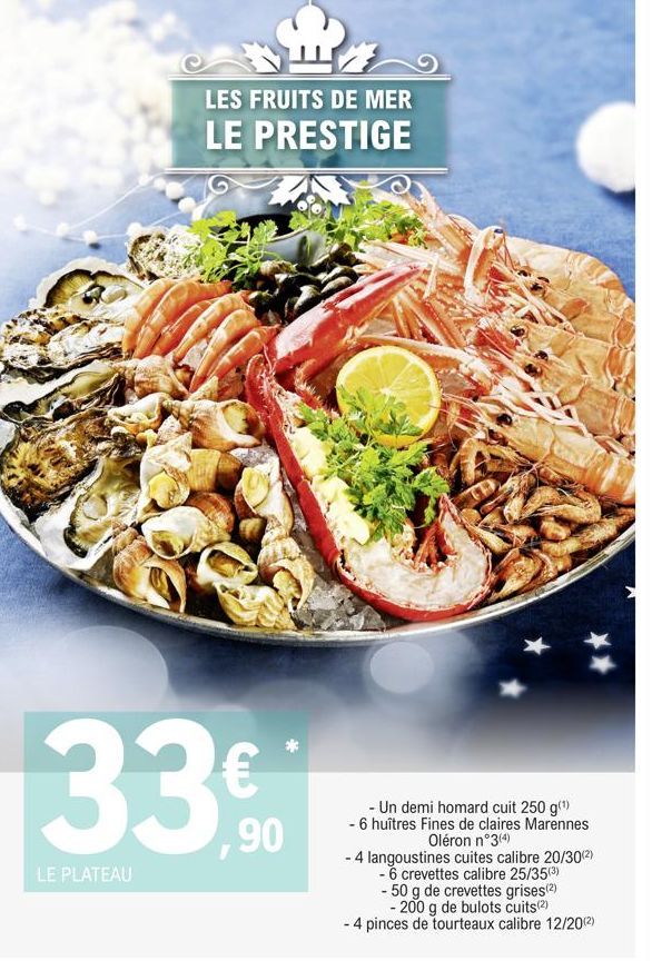 LES FRUITS DE MER LE PRESTIGE  33%  LE PLATEAU  - Un demi homard cuit 250 g(¹)  - 6 huîtres Fines de claires Marennes Oléron n°3(4)  - 4 langoustines cuites calibre 20/30(²)  - 6 crevettes calibre 25/