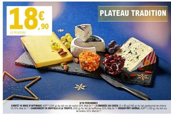 18€  LE PLATEAU  8/10 PERSONNES  COMTÉ 10 MOIS D'AFFINAGE AOP (200 g) Au lait cru de vache 35% Mat.Gr. /2 ENROBES AU CHOIX (2 x 80 g)(160 g) Au lait pasteurisé de chèvre 15,70% Mat.Gr. / CAMEMBERT DI 