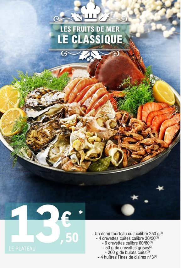 LES FRUITS DE MER  LE CLASSIQUE  13%  LE PLATEAU  - Un demi tourteau cuit calibre 250 g(²) - 4 crevettes cuites calibre 30/50(3)  - 6 crevettes calibre 60/80(³)  - 50 g de crevettes grises(2)  - 200 g