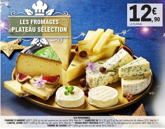 LES FROMAGES PLATEAU SÉLECTION  6/8 PERSONNES  FOURME D'AMBERT AOP (200 g) Au lait pasteurisé de vache 29 % Mat.Gr./CABÉCOU X2 (2 x 35 g)(70 g) Au lait pasteurisé de chèvre 22% Mat. Gr. /CANTAL JEUNE 