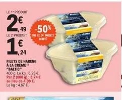 le 1 produit  29  1,49 -50%  le 2 produits le  € 24  filets de hareng  à la creme "baltic"  400 g. le kg: 6,23 € par 2 (800 g): 3,74 € au lieu de 4,98 € le kg: 4,67 €  bohet  r  