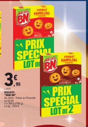 MIM  BN  FRAISE  PRIX SPECIAL LOT DE BN  3,5  €  ,95  L'UNITÉ  BISCUITS "MINI BN"  Au choix: Fraise ou Chocolat.  Le lot de  2 x 350 g (700 g).  Le kg: 5.64€  FORMAT  FAMILIAL  CHOCOLAT  PRIX SPECIAL 