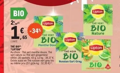 bio 202)  € -34%  65  l'unité  the biop "lipton"  au choix: thé vert menthe douce, thé vert nature ou thé vert gingembre/ citron. 20 sachets. 43 g le kg: 38,37 €. existe aussi en thé russian earl grey