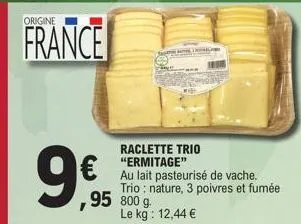 origine  france  99,95  raclette trio  €"ermitage"  au lait pasteurisé de vache. trio: nature, 3 poivres et fumée ,95 800 g le kg: 12,44 € 