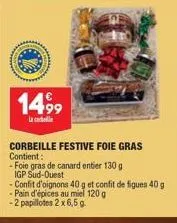 14,99  corbeille festive foie gras contient:  -foie gras de canard entier 130 g igp sud-ouest  -confit d'oignons 40 g et confit de figues 40 g  - pain d'épices au miel 120 g  -2 papillotes 2 x 6,5 g. 