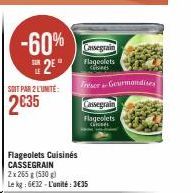 -60% 2⁹"  SOIT PAR 2 L'UNITÉ:  2€35  Cassegrain Flageolets Citsiats  Freser Gourmandises  Cassegrain  Flageolets  cioner  Flageolets Cuisinés CASSEGRAIN  2x 265 g (530g)  Le kg: 6€32-L'unité: 3€35 