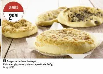 la pièce  2€70  e fougasse lardons fromage  existe en plusieurs parfums à partir de 340g lekg: 6643 