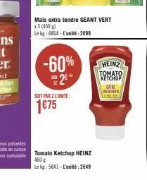 -60%  2⁰  soit par 2 l'unite:  1€75  mais extra tendre geant vert  x3 (450g) le kg: 6664-l'unité: 2€99  tomato ketchup heinz 460 g  le kg: 5641- l'unité: 2649  heinz τοματο, ketchup  offre decouverte 