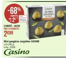 -68%  CANOTTES  Cosino  2 Max  L'UNITÉ : 4€39  PAR 2 JE CAGNOTTE:  2€99  Mini gougères surgelées CASINO  20 (140 g) Lekg: 31€36  Casino  Casino 20 MINI GOUGERES  COMI  M 