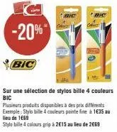 -20%*  bic  bic  sur une sélection de stylos bille 4 couleurs bic  plusieurs produits disponibles à des prix différents exemple: stylo bille 4 couleurs pointe fine à 1€35 au lieu de 1669  stylo bille 
