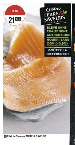 LE KG  21€99  Casino TERRE& SAVEURS  Filet de Saumon TERRE & SAVEURS  ELEVÉ SANS TRAITEMENT ANTIBIOTIQUE  NOURRI SANS OGM (<0,9%)  GOÛTEZ LA DIFFÉRENCE! 