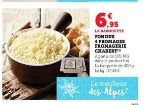 6,95  la barquette fondue  4 fromages fromagerie chabert  a partir de 33% mg dans le produit fini la barquette de 400 g le kg: 17,38 €  le meilleur  des alpes 