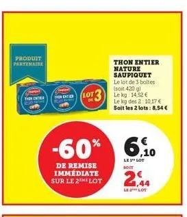 produit partenaire  the entir  thon enter  -60%  de remise immédiate sur le 2the lot  lot 3  thon entier nature saupiquet le lot de 3 boltes (soit 420 g) lekg: 14,52 € le kg des 2:10,17 € soit les 2 l