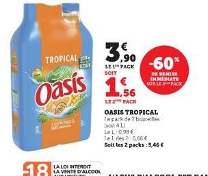 TROPICAL  Oasis  2009  AN  3,⁹0  LE 1 PACK  SOIT  1,56  LE 2 PACK  OASIS TROPICAL  Te pack de 2 bouteilles (soit 4 L)  LeL: 0,98 €  Tel. des 2:0,68 €  Soit les 2 packs: 5,46€  -60%  DE REMISE IMMEDIAT