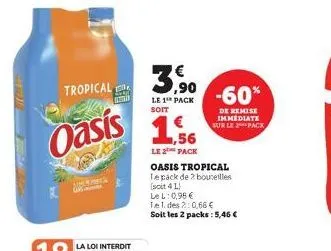 tropical  oasis  2009  an  3,⁹0  le 1 pack  soit  1,56  le 2 pack  oasis tropical  te pack de 2 bouteilles (soit 4 l)  lel: 0,98 €  tel. des 2:0,68 €  soit les 2 packs: 5,46€  -60%  de remise immediat