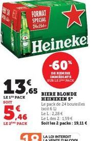 14  As  LE 2 PACK  FORMAT SPECIAL  24:25  13.65  LE 1 PACK SOIT  Heineke  -60%  DE REMISE IMMEDIATE SUR LE 2 PACK  BIERE BLONDE HEINEKEN 5*  Le pack de 24 bouteilles  (soit 6 L)  Le L: 2,28 €  Le L de