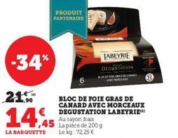 -34%  21.  14,45  LA BARQUETTE  PRODUIT PARTENAIRE  BLOC DE FOIE GRAS DE CANARD AVEC MORCEAUX DEGUSTATION LABEYRIE Au rayon trais La pièce de 200 g Le kg: 72,25 €  LABEYRIE DEGUSTATION 