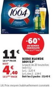 11€  LE 1 PACK SOIT  € 1,40  LE 2 PACK  1664  664  -60%  DE REMISE IMMEDIATE SUR LE PACK  BIERE BLONDE 1664 5,5*  Le pack de 20 bouteilles (soit 5 L)  Le L: 2,20 €  Le L des 2: 154 €  Soit les 2 packs