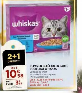 2+1  offert  whiskas  les 3  10%8  58  3 $3  soit punité  inc  repas en gelée ou en sauce pour chat whiskas variétés au choix  voir sélection en magasin.  12 x 85 g (1,02 kg)  les 3: 10,58 € au lieu d