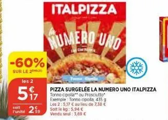 -60%  sur le 2  les 2  €  57  numero uno  cim  pizza surgelée la numero uno italpizza tonno cipolla ou prosciutto exemple: tonno cipolla, 435 g les 2: 5,17 € au lieu de 7,38 €  soit  funité 259 soit l