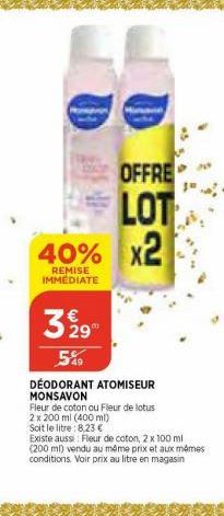 40%  REMISE IMMEDIATE  329  5%9  DÉODORANT ATOMISEUR MONSAVON  OFFRE  LOT x2  Fleur de coton ou Fleur de lotus  2 x 200 ml (400 ml)  Soit le litre: 8,23 €  Existe aussi: Fleur de coton, 2 x 100 ml (20