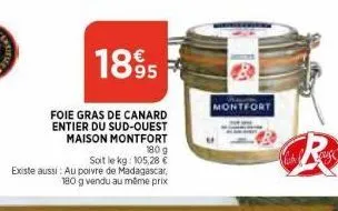 1895  foie gras de canard entier du sud-ouest maison montfort 180g  soit le kg: 105,28 €  existe aussi: au poivre de madagascar, 180 g vendu au même prix  montfort 