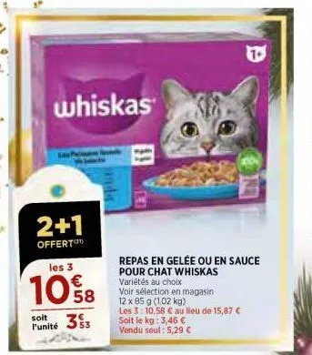 2+1  offert  whiskas  les 3  10%8  58  353  soit  l'unité  repas en gelée ou en sauce pour chat whiskas variétés au choix  voir sélection en magasin: 12 x 85 g (1,02 kg)  les 3: 10,58 € au lieu de 15,