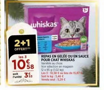 2+1  offert(21)  les 3  10%8  353  soit l'unité  whiskas  repas en gelée ou en sauce pour chat whiskas variétés au choix  voir sélection en magasin 12 x 85 g (1,02 kg)  les 3: 10,58 € au lieu de 15,87