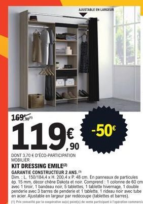 AJUSTABLE ENLARGEUR  169,90  119€ -50  ,90  DONT 3,70 € D'ÉCO-PARTICIPATION MOBILIER  KIT DRESSING EMILE(2)  GARANTIE CONSTRUCTEUR 2 ANS.  Dim.: L. 150/184,4 x H. 200,4 x P. 48 cm. En panneaux de part