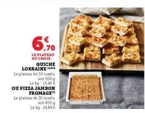 6,70  le plateau au choix  quiche  lorraine le plateau de 30 toasts  soit 500 g  le kg: 13,40€  ou pizza jambon  fromage  le plateau de 30 toasts.  soit 450 g  le kg: 14,89 € 