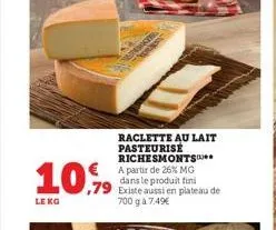 10.99  ,79  le kg  raclette au lait pasteurisé richesmonts** a partir de 26% mg dans le produit fini existe aussi en plateau de 700 g à 7.49€ 