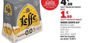 teffe  +25419  leffe  0,0% blonde 0,0%  ,80  le 2 pack au choix  biere leffe 0,0° blonde ou ruby le pack de 6 bouteilles  (soit 1,5 l) lel: 3€  le l des 22,10 €  soit les 2 packs au choix : 6,30 € 