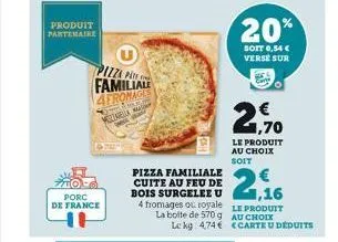 produit partenaire  porc  de france  pizza p  familiale  4fromage  mozzarella  20%  soit 0,54 € verse sur  € 1,70  le produit au choix  soit  pizza familiale cuite au feu de bois surgelee u 1,16 4 fro